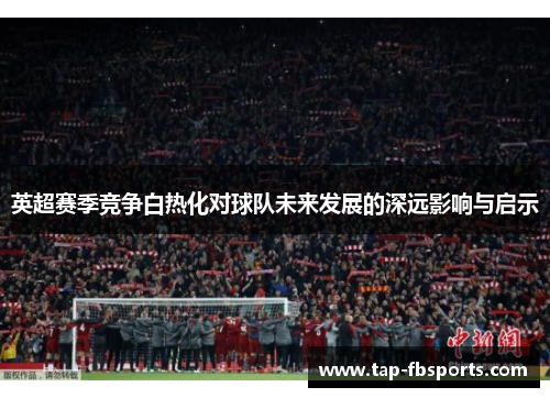 英超赛季竞争白热化对球队未来发展的深远影响与启示